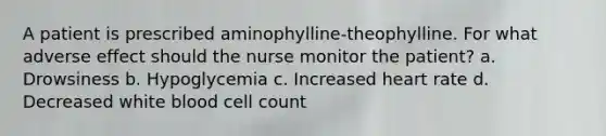 A patient is prescribed aminophylline-theophylline. For what adverse effect should the nurse monitor the patient? a. Drowsiness b. Hypoglycemia c. Increased heart rate d. Decreased white blood cell count