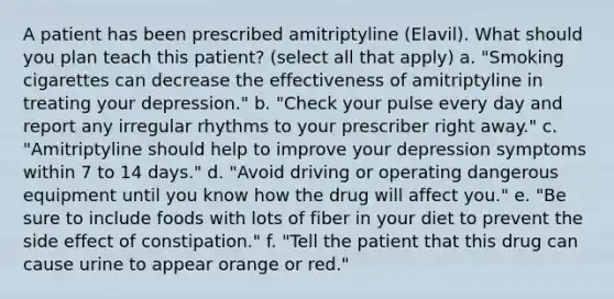 A patient has been prescribed amitriptyline (Elavil). What should you plan teach this patient? (select all that apply) a. "Smoking cigarettes can decrease the effectiveness of amitriptyline in treating your depression." b. "Check your pulse every day and report any irregular rhythms to your prescriber right away." c. "Amitriptyline should help to improve your depression symptoms within 7 to 14 days." d. "Avoid driving or operating dangerous equipment until you know how the drug will affect you." e. "Be sure to include foods with lots of fiber in your diet to prevent the side effect of constipation." f. "Tell the patient that this drug can cause urine to appear orange or red."