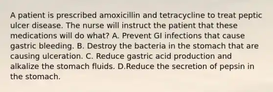 A patient is prescribed amoxicillin and tetracycline to treat peptic ulcer disease. The nurse will instruct the patient that these medications will do what? A. Prevent GI infections that cause gastric bleeding. B. Destroy the bacteria in the stomach that are causing ulceration. C. Reduce gastric acid production and alkalize the stomach fluids. D.Reduce the secretion of pepsin in the stomach.