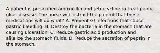 A patient is prescribed amoxicillin and tetracycline to treat peptic ulcer disease. The nurse will instruct the patient that these medications will do what? A. Prevent GI infections that cause gastric bleeding. B. Destroy the bacteria in the stomach that are causing ulceration. C. Reduce gastric acid production and alkalize the stomach fluids. D. Reduce the secretion of pepsin in the stomach.