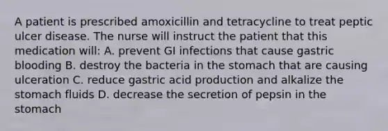 A patient is prescribed amoxicillin and tetracycline to treat peptic ulcer disease. The nurse will instruct the patient that this medication will: A. prevent GI infections that cause gastric blooding B. destroy the bacteria in the stomach that are causing ulceration C. reduce gastric acid production and alkalize the stomach fluids D. decrease the secretion of pepsin in the stomach