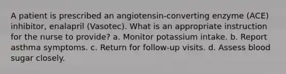 A patient is prescribed an angiotensin-converting enzyme (ACE) inhibitor, enalapril (Vasotec). What is an appropriate instruction for the nurse to provide? a. Monitor potassium intake. b. Report asthma symptoms. c. Return for follow-up visits. d. Assess blood sugar closely.