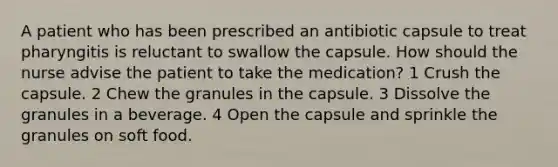 A patient who has been prescribed an antibiotic capsule to treat pharyngitis is reluctant to swallow the capsule. How should the nurse advise the patient to take the medication? 1 Crush the capsule. 2 Chew the granules in the capsule. 3 Dissolve the granules in a beverage. 4 Open the capsule and sprinkle the granules on soft food.