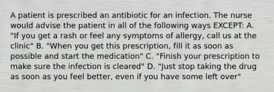 A patient is prescribed an antibiotic for an infection. The nurse would advise the patient in all of the following ways EXCEPT: A. "If you get a rash or feel any symptoms of allergy, call us at the clinic" B. "When you get this prescription, fill it as soon as possible and start the medication" C. "Finish your prescription to make sure the infection is cleared" D. "Just stop taking the drug as soon as you feel better, even if you have some left over"