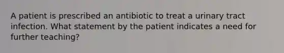 A patient is prescribed an antibiotic to treat a urinary tract infection. What statement by the patient indicates a need for further teaching?