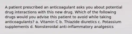 A patient prescribed an anticoagulant asks you about potential drug interactions with this new drug. Which of the following drugs would you advise this patient to avoid while taking anticoagulants? a. Vitamin C b. Thiazide diuretics c. Potassium supplements d. Nonsteroidal anti-inflammatory analgesics