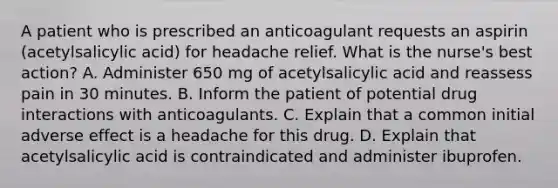 A patient who is prescribed an anticoagulant requests an aspirin (acetylsalicylic acid) for headache relief. What is the nurse's best action? A. Administer 650 mg of acetylsalicylic acid and reassess pain in 30 minutes. B. Inform the patient of potential drug interactions with anticoagulants. C. Explain that a common initial adverse effect is a headache for this drug. D. Explain that acetylsalicylic acid is contraindicated and administer ibuprofen.