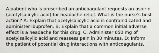 A patient who is prescribed an anticoagulant requests an aspirin (acetylsalicylic acid) for headache relief. What is the nurse's best action? A: Explain that acetylsalicylic acid is contraindicated and administer ibuprofen. B: Explain that a common initial adverse effect is a headache for this drug. C: Administer 650 mg of acetylsalicylic acid and reassess pain in 30 minutes. D: Inform the patient of potential drug interactions with anticoagulants.