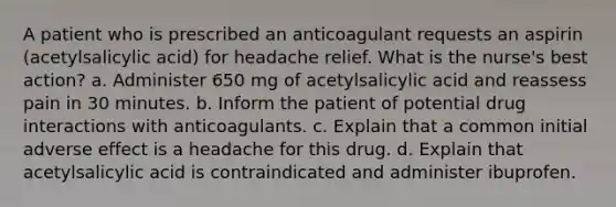 A patient who is prescribed an anticoagulant requests an aspirin (acetylsalicylic acid) for headache relief. What is the nurse's best action? a. Administer 650 mg of acetylsalicylic acid and reassess pain in 30 minutes. b. Inform the patient of potential drug interactions with anticoagulants. c. Explain that a common initial adverse effect is a headache for this drug. d. Explain that acetylsalicylic acid is contraindicated and administer ibuprofen.