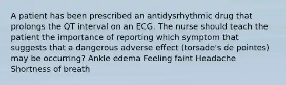 A patient has been prescribed an antidysrhythmic drug that prolongs the QT interval on an ECG. The nurse should teach the patient the importance of reporting which symptom that suggests that a dangerous adverse effect (torsade's de pointes) may be occurring? Ankle edema Feeling faint Headache Shortness of breath