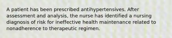 A patient has been prescribed antihypertensives. After assessment and analysis, the nurse has identified a nursing diagnosis of risk for ineffective health maintenance related to nonadherence to therapeutic regimen.