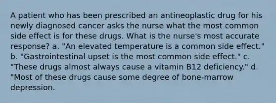 A patient who has been prescribed an antineoplastic drug for his newly diagnosed cancer asks the nurse what the most common side effect is for these drugs. What is the nurse's most accurate response? a. "An elevated temperature is a common side effect." b. "Gastrointestinal upset is the most common side effect." c. "These drugs almost always cause a vitamin B12 deficiency." d. "Most of these drugs cause some degree of bone-marrow depression.