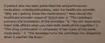 A patient who has been prescribed the antiparkinsonian medication carbidopa/levodopa, asks the healthcare provider, "Why am I getting these two medications?" How should the healthcare provider respond? Select one: a. "The carbidopa prevents the breakdown of the levodopa." b. "You will experience fewer side effects when you take both medications together." c. "This drug combination is composed of two types of the same medication." d. "The levodopa turns the carbidopa into dopamine when it reaches the brain."