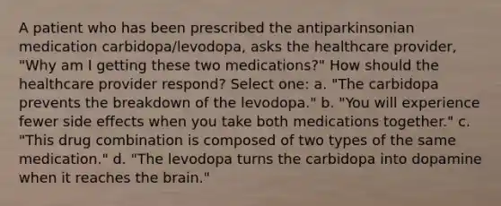 A patient who has been prescribed the antiparkinsonian medication carbidopa/levodopa, asks the healthcare provider, "Why am I getting these two medications?" How should the healthcare provider respond? Select one: a. "The carbidopa prevents the breakdown of the levodopa." b. "You will experience fewer side effects when you take both medications together." c. "This drug combination is composed of two types of the same medication." d. "The levodopa turns the carbidopa into dopamine when it reaches the brain."