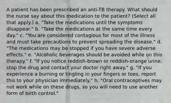 A patient has been prescribed an anti-TB therapy. What should the nurse say about this medication to the patient? (Select all that apply.) a. "Take the medications until the symptoms disappear." b. "Take the medications at the same time every day." c. "You are considered contagious for most of the illness and must take precautions to prevent spreading the disease." d. "The medications may be stopped if you have severe adverse effects." e. "Alcoholic beverages should be avoided while on this therapy." f. "If you notice reddish-brown or reddish-orange urine, stop the drug and contact your doctor right away." g. "If you experience a burning or tingling in your fingers or toes, report this to your physician immediately." h. "Oral contraceptives may not work while on these drugs, so you will need to use another form of birth control."