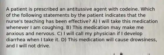 A patient is prescribed an antitussive agent with codeine. Which of the following statements by the patient indicates that the nurse's teaching has been effective? A) I will take this medication whenever I am coughing. B) This medication may make me anxious and nervous. C) I will call my physician if I develop diarrhea when I take it. D) This medication will cause drowsiness, and I will not drive.