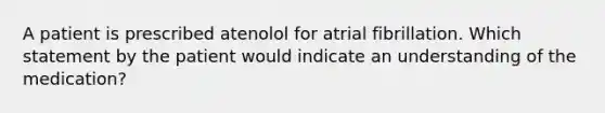 A patient is prescribed atenolol for atrial fibrillation. Which statement by the patient would indicate an understanding of the medication?