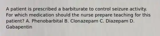 A patient is prescribed a barbiturate to control seizure activity. For which medication should the nurse prepare teaching for this patient? A. Phenobarbital B. Clonazepam C. Diazepam D. Gabapentin