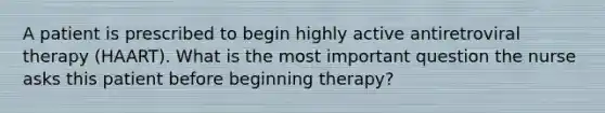 A patient is prescribed to begin highly active antiretroviral therapy (HAART). What is the most important question the nurse asks this patient before beginning therapy?