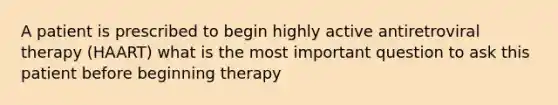 A patient is prescribed to begin highly active antiretroviral therapy (HAART) what is the most important question to ask this patient before beginning therapy