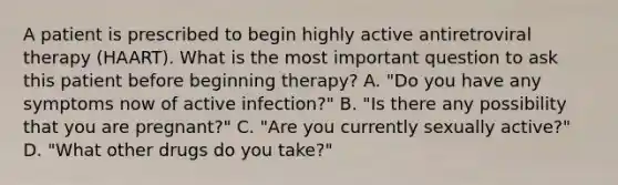 A patient is prescribed to begin highly active antiretroviral therapy (HAART). What is the most important question to ask this patient before beginning therapy? A. "Do you have any symptoms now of active infection?" B. "Is there any possibility that you are pregnant?" C. "Are you currently sexually active?" D. "What other drugs do you take?"