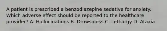 A patient is prescribed a benzodiazepine sedative for anxiety. Which adverse effect should be reported to the healthcare provider? A. Hallucinations B. Drowsiness C. Lethargy D. Ataxia