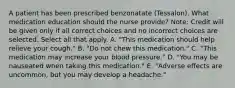 A patient has been prescribed benzonatate​ (Tessalon). What medication education should the nurse​ provide? ​Note: Credit will be given only if all correct choices and no incorrect choices are selected. Select all that apply. A. ​"This medication should help relieve your​ cough." B. ​"Do not chew this​ medication." C. ​"This medication may increase your blood​ pressure." D. ​"You may be nauseated when taking this​ medication." E. ​"Adverse effects are​ uncommon, but you may develop a​ headache."