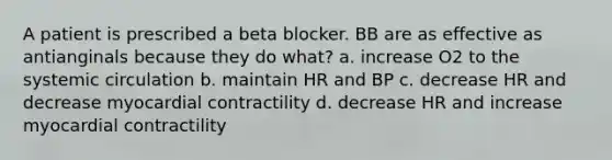 A patient is prescribed a beta blocker. BB are as effective as antianginals because they do what? a. increase O2 to the systemic circulation b. maintain HR and BP c. decrease HR and decrease myocardial contractility d. decrease HR and increase myocardial contractility