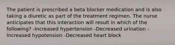 The patient is prescribed a beta blocker medication and is also taking a diuretic as part of the treatment regimen. The nurse anticipates that this interaction will result in which of the following? -Increased hypertension -Decreased urination -Increased hypotension -Decreased heart block