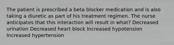 The patient is prescribed a beta blocker medication and is also taking a diuretic as part of his treatment regimen. The nurse anticipates that this interaction will result in what? Decreased urination Decreased heart block Increased hypotension Increased hypertension