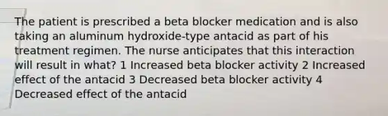 The patient is prescribed a beta blocker medication and is also taking an aluminum hydroxide-type antacid as part of his treatment regimen. The nurse anticipates that this interaction will result in what? 1 Increased beta blocker activity 2 Increased effect of the antacid 3 Decreased beta blocker activity 4 Decreased effect of the antacid