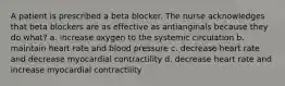 A patient is prescribed a beta blocker. The nurse acknowledges that beta blockers are as effective as antianginals because they do what? a. increase oxygen to the systemic circulation b. maintain heart rate and blood pressure c. decrease heart rate and decrease myocardial contractility d. decrease heart rate and increase myocardial contractility