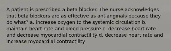 A patient is prescribed a beta blocker. The nurse acknowledges that beta blockers are as effective as antianginals because they do what? a. increase oxygen to the systemic circulation b. maintain heart rate and blood pressure c. decrease heart rate and decrease myocardial contractility d. decrease heart rate and increase myocardial contractility