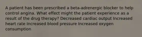 A patient has been prescribed a beta-adrenergic blocker to help control angina. What effect might the patient experience as a result of the drug therapy? Decreased cardiac output Increased heart rate Increased blood pressure Increased oxygen consumption