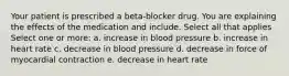 Your patient is prescribed a beta-blocker drug. You are explaining the effects of the medication and include. Select all that applies Select one or more: a. increase in blood pressure b. increase in heart rate c. decrease in blood pressure d. decrease in force of myocardial contraction e. decrease in heart rate