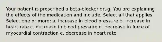 Your patient is prescribed a beta-blocker drug. You are explaining the effects of the medication and include. Select all that applies Select one or more: a. increase in blood pressure b. increase in heart rate c. decrease in blood pressure d. decrease in force of myocardial contraction e. decrease in heart rate