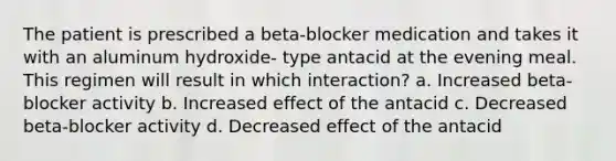 The patient is prescribed a beta-blocker medication and takes it with an aluminum hydroxide- type antacid at the evening meal. This regimen will result in which interaction? a. Increased beta-blocker activity b. Increased effect of the antacid c. Decreased beta-blocker activity d. Decreased effect of the antacid