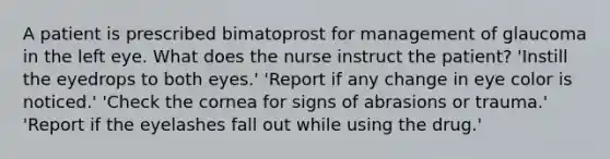 A patient is prescribed bimatoprost for management of glaucoma in the left eye. What does the nurse instruct the patient? 'Instill the eyedrops to both eyes.' 'Report if any change in eye color is noticed.' 'Check the cornea for signs of abrasions or trauma.' 'Report if the eyelashes fall out while using the drug.'