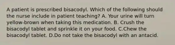 A patient is prescribed bisacodyl. Which of the following should the nurse include in patient teaching? A. Your urine will turn yellow-brown when taking this medication. B. Crush the bisacodyl tablet and sprinkle it on your food. C.Chew the bisacodyl tablet. D.Do not take the bisacodyl with an antacid.