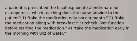 a patient is prescribed the bisphosphonate alendronate for osteoporosis. which teaching does the nurse provide to the patient? 1) "take the medication only once a month." 2) "take the medication along with breakfast." 3) "check liver function before starting the medication." 4) "take the medication early in the morning with 8oz of water."