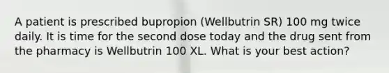 A patient is prescribed bupropion (Wellbutrin SR) 100 mg twice daily. It is time for the second dose today and the drug sent from the pharmacy is Wellbutrin 100 XL. What is your best action?