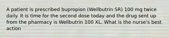 A patient is prescribed bupropion (Wellbutrin SR) 100 mg twice daily. It is time for the second dose today and the drug sent up from the pharmacy is Wellbutrin 100 XL. What is the nurse's best action