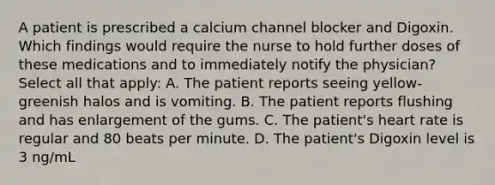 A patient is prescribed a calcium channel blocker and Digoxin. Which findings would require the nurse to hold further doses of these medications and to immediately notify the physician? Select all that apply: A. The patient reports seeing yellow-greenish halos and is vomiting. B. The patient reports flushing and has enlargement of the gums. C. The patient's heart rate is regular and 80 beats per minute. D. The patient's Digoxin level is 3 ng/mL