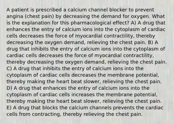 A patient is prescribed a calcium channel blocker to prevent angina (chest pain) by decreasing the demand for oxygen. What is the explanation for this pharmacological effect? A) A drug that enhances the entry of calcium ions into the cytoplasm of cardiac cells decreases the force of myocardial contractility, thereby decreasing the oxygen demand, relieving the chest pain. B) A drug that inhibits the entry of calcium ions into the cytoplasm of cardiac cells decreases the force of myocardial contractility, thereby decreasing the oxygen demand, relieving the chest pain. C) A drug that inhibits the entry of calcium ions into the cytoplasm of cardiac cells decreases the membrane potential, thereby making the heart beat slower, relieving the chest pain. D) A drug that enhances the entry of calcium ions into the cytoplasm of cardiac cells increases the membrane potential, thereby making the heart beat slower, relieving the chest pain. E) A drug that blocks the calcium channels prevents the cardiac cells from contracting, thereby relieving the chest pain.