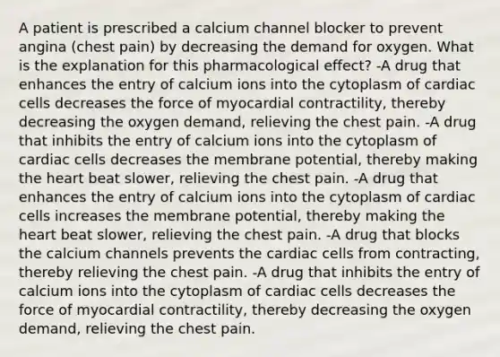 A patient is prescribed a calcium channel blocker to prevent angina (chest pain) by decreasing the demand for oxygen. What is the explanation for this pharmacological effect? -A drug that enhances the entry of calcium ions into the cytoplasm of cardiac cells decreases the force of myocardial contractility, thereby decreasing the oxygen demand, relieving the chest pain. -A drug that inhibits the entry of calcium ions into the cytoplasm of cardiac cells decreases the membrane potential, thereby making <a href='https://www.questionai.com/knowledge/kya8ocqc6o-the-heart' class='anchor-knowledge'>the heart</a> beat slower, relieving the chest pain. -A drug that enhances the entry of calcium ions into the cytoplasm of cardiac cells increases the membrane potential, thereby making the heart beat slower, relieving the chest pain. -A drug that blocks the calcium channels prevents the cardiac cells from contracting, thereby relieving the chest pain. -A drug that inhibits the entry of calcium ions into the cytoplasm of cardiac cells decreases the force of myocardial contractility, thereby decreasing the oxygen demand, relieving the chest pain.