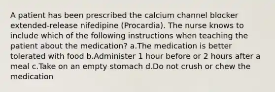 A patient has been prescribed the calcium channel blocker extended-release nifedipine (Procardia). The nurse knows to include which of the following instructions when teaching the patient about the medication? a.The medication is better tolerated with food b.Administer 1 hour before or 2 hours after a meal c.Take on an empty stomach d.Do not crush or chew the medication