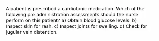 A patient is prescribed a cardiotonic medication. Which of the following pre-administration assessments should the nurse perform on this patient? a) Obtain blood glucose levels. b) Inspect skin for rash. c) Inspect joints for swelling. d) Check for jugular vein distention.