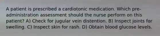 A patient is prescribed a cardiotonic medication. Which pre-administration assessment should the nurse perform on this patient? A) Check for jugular vein distention. B) Inspect joints for swelling. C) Inspect skin for rash. D) Obtain blood glucose levels.