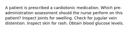 A patient is prescribed a cardiotonic medication. Which pre-administration assessment should the nurse perform on this patient? Inspect joints for swelling. Check for jugular vein distention. Inspect skin for rash. Obtain blood glucose levels.