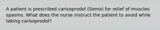 A patient is prescribed carisoprodol (Soma) for relief of muscles spasms. What does the nurse instruct the patient to avoid while taking carisoprodol?